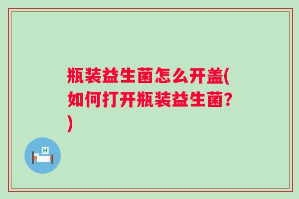 瓶装益生菌怎么开盖(如何打开瓶装益生菌?) 瓶装益生菌怎么开盖(如何打开瓶装益生菌?)