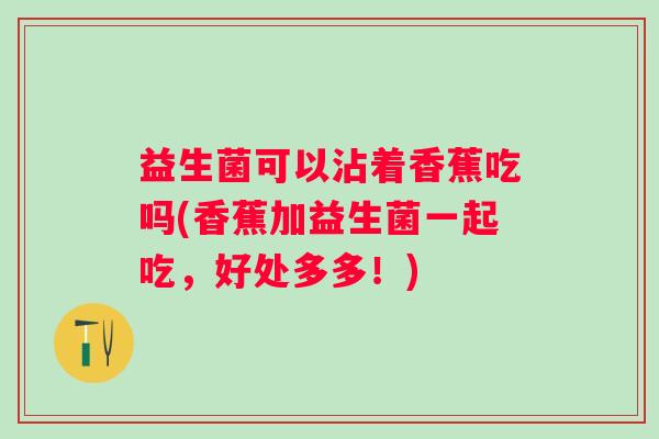 益生菌可以沾着香蕉吃吗(香蕉加益生菌一起吃,好处多多!) 益生菌可以沾着香蕉吃吗(香蕉加益生菌一起吃,好处多多!)