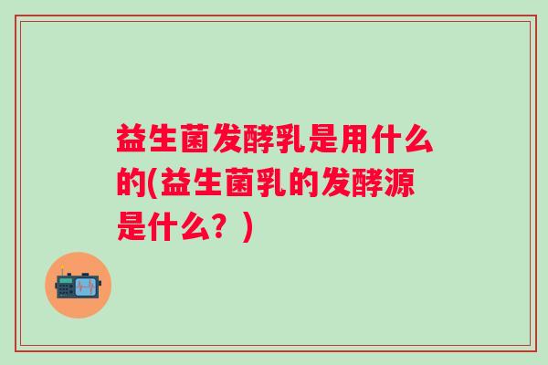 益生菌发酵乳是用什么的(益生菌乳的发酵源是什么？)