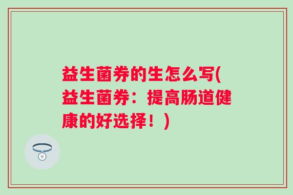 益生菌券的生怎么写(益生菌券：提高肠道健康的好选择！)