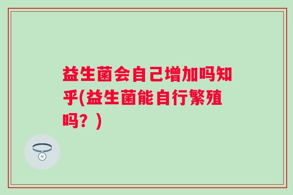 益生菌会自己增加吗知乎(益生菌能自行繁殖吗?) 益生菌会自己增加吗知乎(益生菌能自行繁殖吗?)