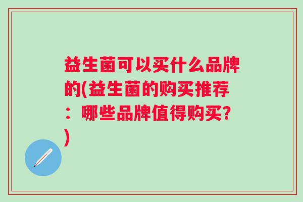 益生菌可以买什么品牌的(益生菌的购买推荐:哪些品牌值得购买?) 益生菌可以买什么品牌的(益生菌的购买推荐:哪些品牌值得购买?)