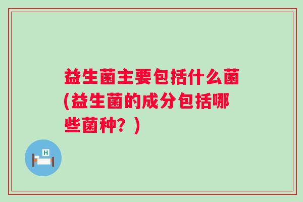 益生菌主要包括什么菌(益生菌的成分包括哪些菌种？)