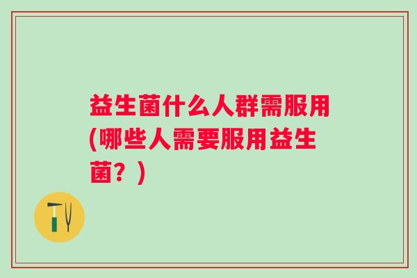 益生菌什么人群需服用(哪些人需要服用益生菌?) 益生菌什么人群需服用(哪些人需要服用益生菌?)