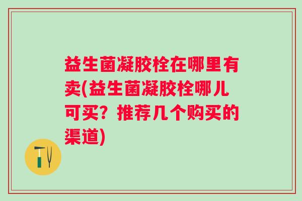 益生菌凝胶栓在哪里有卖(益生菌凝胶栓哪儿可买?推荐几个购买的渠道) 益生菌凝胶栓在哪里有卖(益生菌凝胶栓哪儿可买?推荐几个购买的渠道)