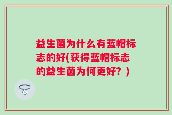 益生菌为什么有蓝帽标志的好(获得蓝帽标志的益生菌为何更好?) 益生菌为什么有蓝帽标志的好(获得蓝帽标志的益生菌为何更好?)