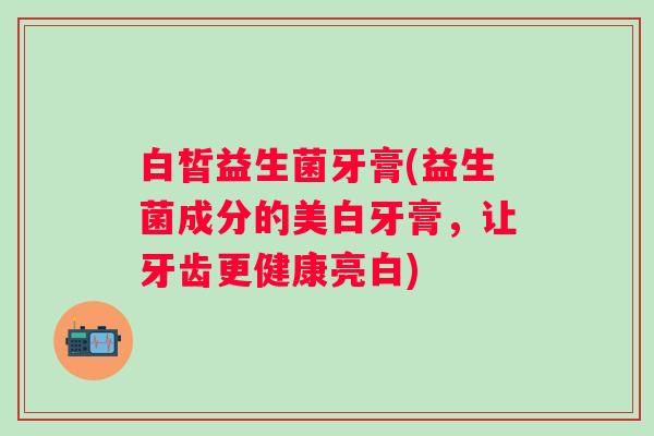 白皙益生菌牙膏(益生菌成分的美白牙膏，让牙齿更健康亮白)