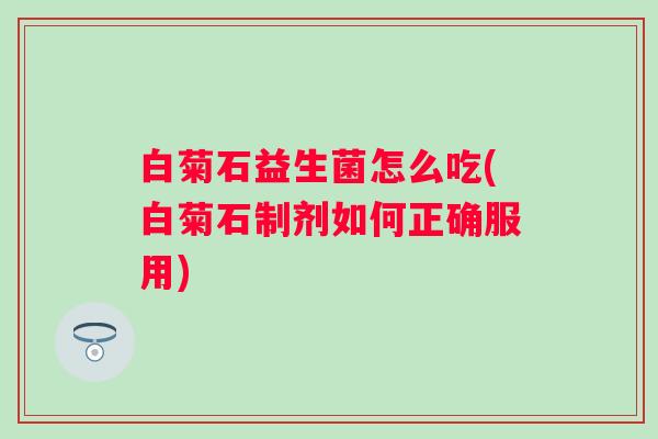 白菊石益生菌怎么吃(白菊石制剂如何正确服用)