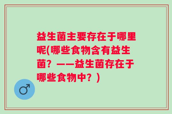 益生菌主要存在于哪里呢(哪些食物含有益生菌?——益生菌存在于哪些食物中?) 益生菌主要存在于哪里呢(哪些食物含有益生菌?——益生菌存在于哪些食物中?)