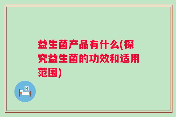 益生菌产品有什么(探究益生菌的功效和适用范围)