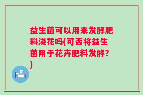 益生菌可以用来发酵肥料浇花吗(可否将益生菌用于花卉肥料发酵？)