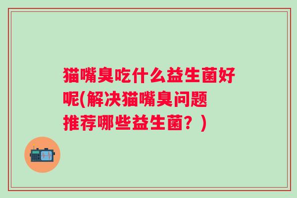 猫嘴臭吃什么益生菌好呢(解决猫嘴臭问题 推荐哪些益生菌?) 猫嘴臭吃什么益生菌好呢(解决猫嘴臭问题 推荐哪些益生菌?)