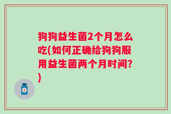 狗狗益生菌2个月怎么吃(如何正确给狗狗服用益生菌两个月时间?) 狗狗益生菌2个月怎么吃(如何正确给狗狗服用益生菌两个月时间?)