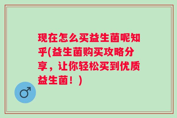现在怎么买益生菌呢知乎(益生菌购买攻略分享，让你轻松买到优质益生菌！)