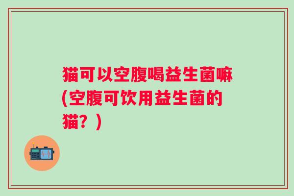 猫可以空腹喝益生菌嘛(空腹可饮用益生菌的猫？)