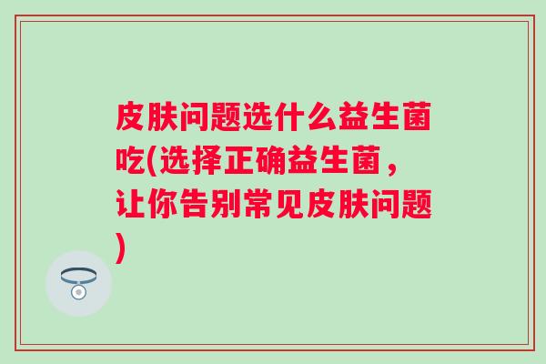 问题选什么益生菌吃(选择正确益生菌,让你告别常见问题) 问题选什么益生菌吃(选择正确益生菌,让你告别常见问题)