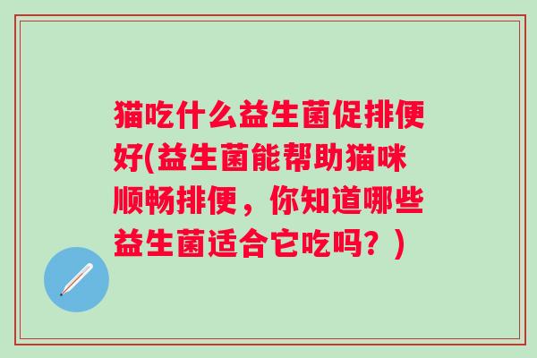 猫吃什么益生菌促排便好(益生菌能帮助猫咪顺畅排便,你知道哪些益生菌适合它吃吗?) 猫吃什么益生菌促排便好(益生菌能帮助猫咪顺畅排便,你知道哪些益生菌适合它吃吗?)