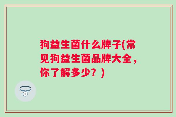 狗益生菌什么牌子(常见狗益生菌品牌大全,你了解多少?) 狗益生菌什么牌子(常见狗益生菌品牌大全,你了解多少?)