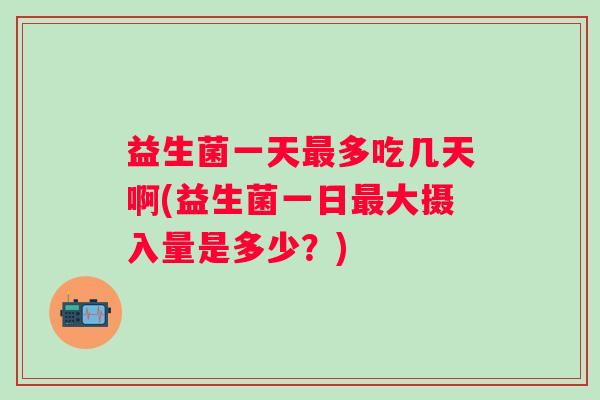 益生菌一天最多吃几天啊(益生菌一日最大摄入量是多少？)