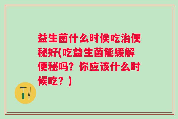益生菌什么时侯吃好(吃益生菌能缓解吗?你应该什么时候吃?) 益生菌什么时侯吃好(吃益生菌能缓解吗?你应该什么时候吃?)