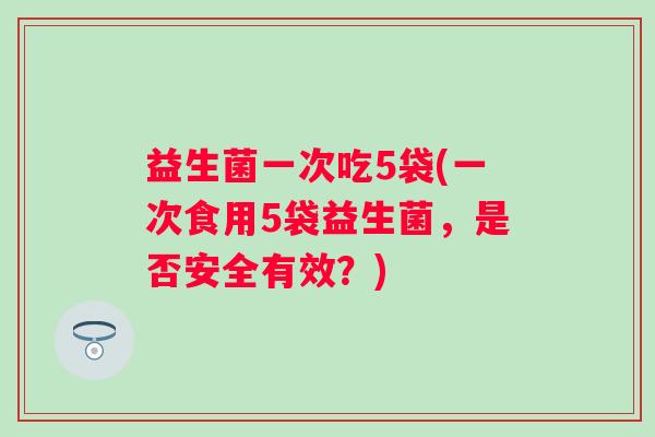 益生菌一次吃5袋(一次食用5袋益生菌,是否安全有效?) 益生菌一次吃5袋(一次食用5袋益生菌,是否安全有效?)