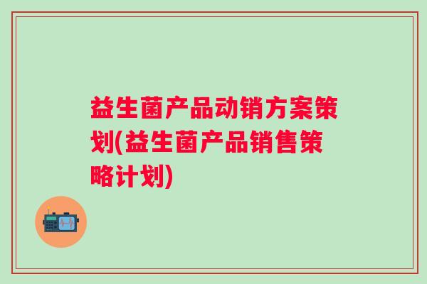 益生菌产品动销方案策划(益生菌产品销售策略计划)