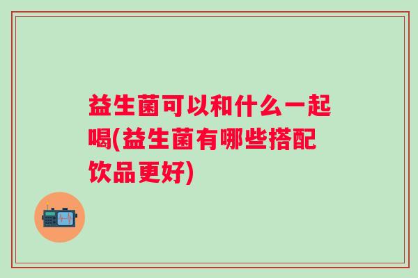 益生菌可以和什么一起喝(益生菌有哪些搭配饮品更好) 益生菌可以和什么一起喝(益生菌有哪些搭配饮品更好)