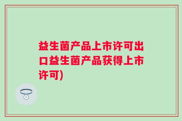 益生菌产品上市许可出口益生菌产品获得上市许可) 益生菌产品上市许可出口益生菌产品获得上市许可)