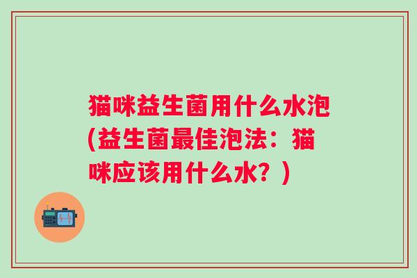 猫咪益生菌用什么水泡(益生菌佳泡法:猫咪应该用什么水?) 猫咪益生菌用什么水泡(益生菌佳泡法:猫咪应该用什么水?)