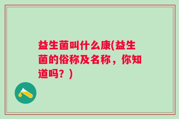 益生菌叫什么康(益生菌的俗称及名称,你知道吗?) 益生菌叫什么康(益生菌的俗称及名称,你知道吗?)