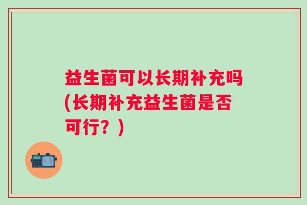 益生菌可以长期补充吗(长期补充益生菌是否可行?) 益生菌可以长期补充吗(长期补充益生菌是否可行?)