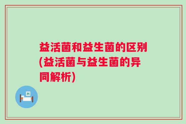 益活菌和益生菌的区别(益活菌与益生菌的异同解析) 益活菌和益生菌的区别(益活菌与益生菌的异同解析)