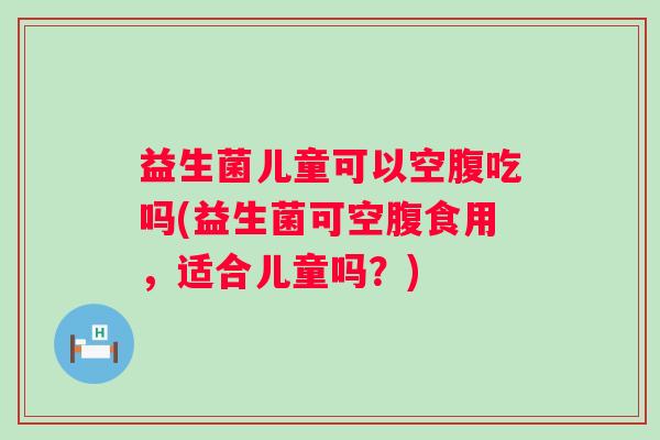 益生菌儿童可以空腹吃吗(益生菌可空腹食用,适合儿童吗?) 益生菌儿童可以空腹吃吗(益生菌可空腹食用,适合儿童吗?)