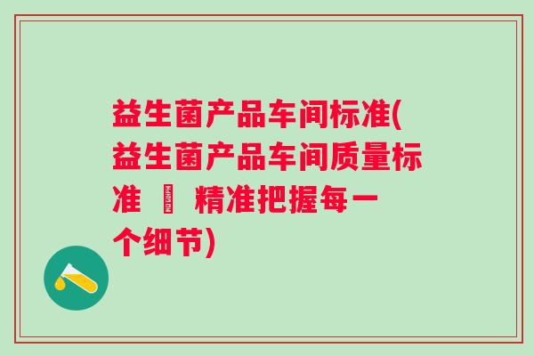 益生菌产品车间标准(益生菌产品车间质量标准 – 精准把握每一个细节)