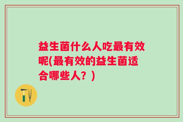 益生菌什么人吃有效呢(有效的益生菌适合哪些人?) 益生菌什么人吃有效呢(有效的益生菌适合哪些人?)