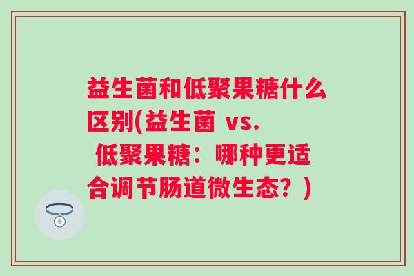 益生菌和低聚果糖什么区别(益生菌 vs. 低聚果糖:哪种更适合调节肠道微生态?) 益生菌和低聚果糖什么区别(益生菌 vs. 低聚果糖:哪种更适合调节肠道微生态?)