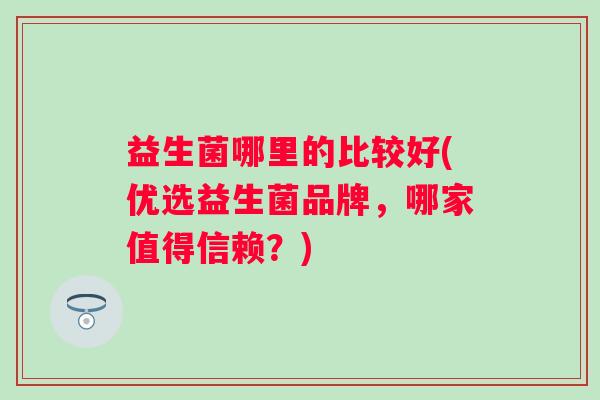 益生菌哪里的比较好(优选益生菌品牌,哪家值得信赖?) 益生菌哪里的比较好(优选益生菌品牌,哪家值得信赖?)
