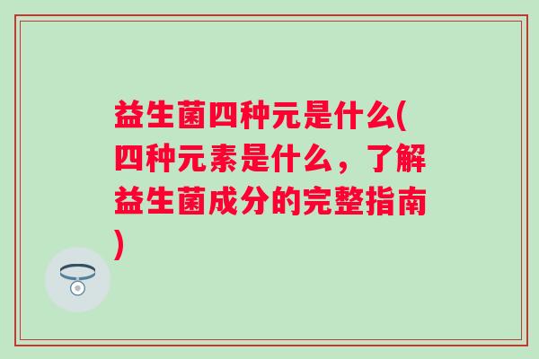 益生菌四种元是什么(四种元素是什么,了解益生菌成分的完整指南) 益生菌四种元是什么(四种元素是什么,了解益生菌成分的完整指南)