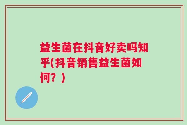 益生菌在抖音好卖吗知乎(抖音销售益生菌如何？)