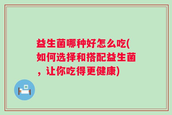 益生菌哪种好怎么吃(如何选择和搭配益生菌,让你吃得更健康) 益生菌哪种好怎么吃(如何选择和搭配益生菌,让你吃得更健康)