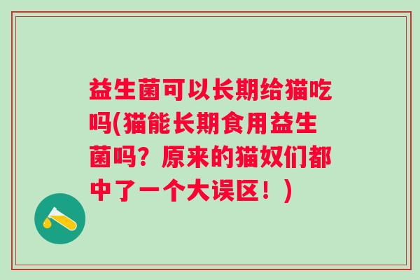 益生菌可以长期给猫吃吗(猫能长期食用益生菌吗?原来的猫奴们都中了一个大误区!) 益生菌可以长期给猫吃吗(猫能长期食用益生菌吗?原来的猫奴们都中了一个大误区!)