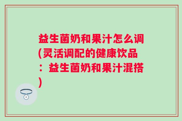 益生菌奶和果汁怎么调(灵活调配的健康饮品：益生菌奶和果汁混搭)
