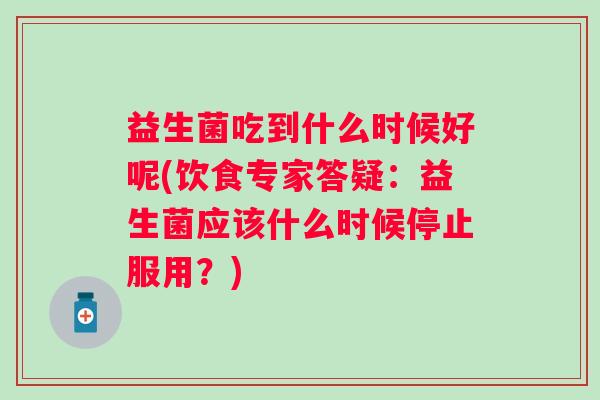 益生菌吃到什么时候好呢(饮食专家答疑：益生菌应该什么时候停止服用？)