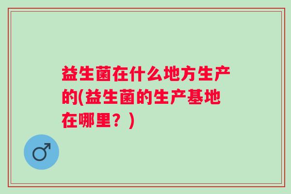 益生菌在什么地方生产的(益生菌的生产基地在哪里?) 益生菌在什么地方生产的(益生菌的生产基地在哪里?)