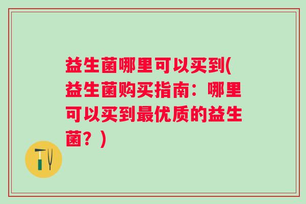 益生菌哪里可以买到(益生菌购买指南:哪里可以买到优质的益生菌?) 益生菌哪里可以买到(益生菌购买指南:哪里可以买到优质的益生菌?)