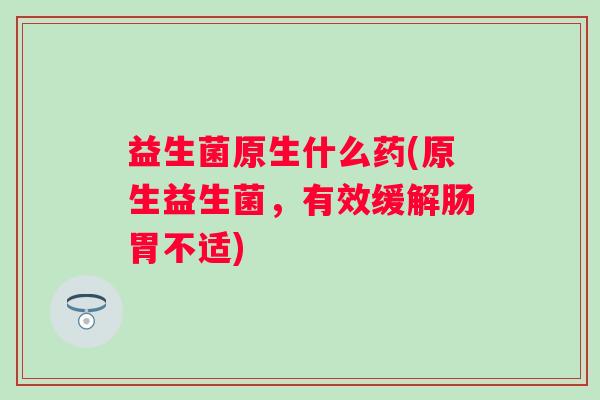 益生菌原生什么药(原生益生菌,有效缓解肠胃不适) 益生菌原生什么药(原生益生菌,有效缓解肠胃不适)
