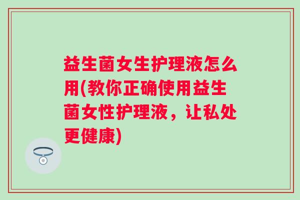 益生菌女生护理液怎么用(教你正确使用益生菌女性护理液，让私处更健康)