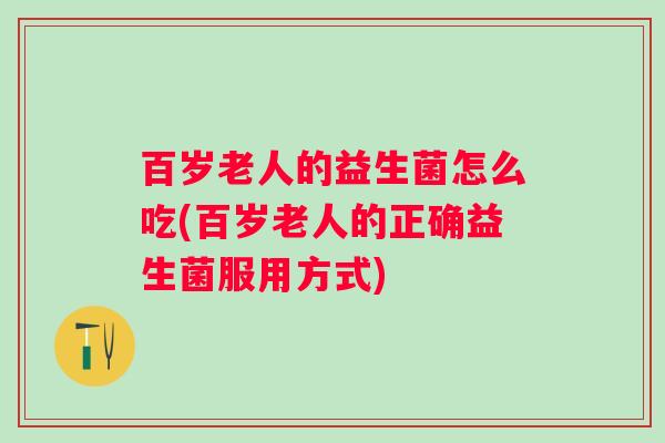 百岁老人的益生菌怎么吃(百岁老人的正确益生菌服用方式)