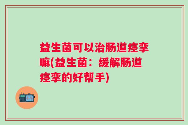 益生菌可以肠道痉挛嘛(益生菌:缓解肠道痉挛的好帮手) 益生菌可以肠道痉挛嘛(益生菌:缓解肠道痉挛的好帮手)