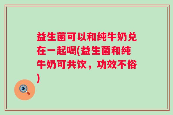 益生菌可以和纯牛奶兑在一起喝(益生菌和纯牛奶可共饮，功效不俗)